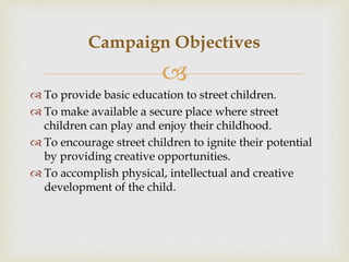 
 To provide basic education to street children.
 To make available a secure place where street
children can play and enjoy their childhood.
 To encourage street children to ignite their potential
by providing creative opportunities.
 To accomplish physical, intellectual and creative
development of the child.
Campaign Objectives
 