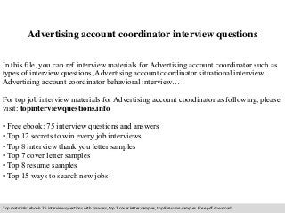 Advertising account coordinator interview questions 
In this file, you can ref interview materials for Advertising account coordinator such as 
types of interview questions, Advertising account coordinator situational interview, 
Advertising account coordinator behavioral interview… 
For top job interview materials for Advertising account coordinator as following, please 
visit: topinterviewquestions.info 
• Free ebook: 75 interview questions and answers 
• Top 12 secrets to win every job interviews 
• Top 8 interview thank you letter samples 
• Top 7 cover letter samples 
• Top 8 resume samples 
• Top 15 ways to search new jobs 
Top materials: ebook: 75 interview questions with answers, top 7 cover letter samples, top 8 resume samples. Free pdf download 
 