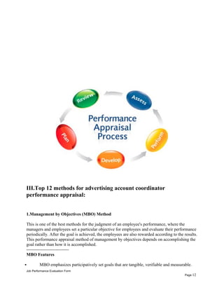 III.Top 12 methods for advertising account coordinator
performance appraisal:
1.Management by Objectives (MBO) Method
This is one of the best methods for the judgment of an employee's performance, where the
managers and employees set a particular objective for employees and evaluate their performance
periodically. After the goal is achieved, the employees are also rewarded according to the results.
This performance appraisal method of management by objectives depends on accomplishing the
goal rather than how it is accomplished.
-----------------------------
MBO Features
 MBO emphasizes participatively set goals that are tangible, verifiable and measurable.
Job Performance Evaluation Form
Page 12
 