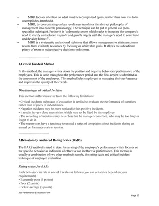  MBO focuses attention on what must be accomplished (goals) rather than how it is to be
accomplished (methods).
 MBO, by concentrating on key result areas translates the abstract philosophy of
management into concrete phraseology. The technique can be put to general use (non-
specialist technique). Further it is “a dynamic system which seeks to integrate the company's
need to clarify and achieve its profit and growth targets with the manager's need to contribute
and develop himself”.
 MBO is a systematic and rational technique that allows management to attain maximum
results from available resources by focusing on achievable goals. It allows the subordinate
plenty of room to make creative decisions on his own.
-----------------------------
2.Critical Incident Method
In this method, the manager writes down the positive and negative behavioral performance of the
employees. This is done throughout the performance period and the final report is submitted as
the assessment of the employees. This method helps employees in managing their performance
and improves the quality of their work.
-----------------------------
Disadvantages of critical Incident
This method suffers however from the following limitations:
• Critical incidents technique of evaluation is applied to evaluate the performance of superiors
rather than of peers of subordinates.
• Negative incidents may be more noticeable than positive incidents.
• It results in very close supervision which may not be liked by the employee.
• The recording of incidents may be a chore for the manager concerned, who may be too busy or
forget to do it.
• The supervisors have a tendency to unload a series of complaints about incidents during an
annual performance review session.
-----------------------------
3.Behaviorally Anchored Rating Scales (BARS)
The BARS method is used to describe a rating of the employee's performance which focuses on
the specific behavior as indicators of effective and ineffective performance. This method is
usually a combination of two other methods namely, the rating scale and critical incident
technique of employee evaluation.
-----------------------------
Rating scales for BARs
Each behavior can rate at one of 7 scales as follows (you can set scales depend on your
requirements)
• Extremely poor (1 points)
• Poor (2 points)
• Below average (3 points)
Job Performance Evaluation Form
Page 13
 