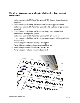 Useful performance appraisal materials for advertising account
coordinator:
• performanceappraisal360.com/free-ebook-2456-phrases-for-performance-
appraisals
• performanceappraisal360.com/free-65-performance-appraisal-forms
• performanceappraisal360.com/free-ebook-top-12-methods-for-performance-
appraisal
• performanceappraisal360.com/free-ebook-top-15-secrets-to-set-up-
performance-management-system
• performanceappraisal360.com/free-ebook-2436-KPI-samples/
• performanceappraisal360.com/free-ebook-top -9-tips-to-writing-a-winning-
self-appraisal
• Advertising account coordinator job description
• Advertising account coordinator goals & objectives
• Advertising account coordinator KPIs & KRAs
• Advertising account coordinator self appraisal
Job Performance Evaluation Form
Page 2
 