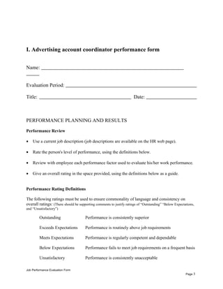 I. Advertising account coordinator performance form
Name:
Evaluation Period:
Title: Date:
PERFORMANCE PLANNING AND RESULTS
Performance Review
• Use a current job description (job descriptions are available on the HR web page).
• Rate the person's level of performance, using the definitions below.
• Review with employee each performance factor used to evaluate his/her work performance.
• Give an overall rating in the space provided, using the definitions below as a guide.
Performance Rating Definitions
The following ratings must be used to ensure commonality of language and consistency on
overall ratings: (There should be supporting comments to justify ratings of “Outstanding” “Below Expectations,
and “Unsatisfactory”)
Outstanding Performance is consistently superior
Exceeds Expectations Performance is routinely above job requirements
Meets Expectations Performance is regularly competent and dependable
Below Expectations Performance fails to meet job requirements on a frequent basis
Unsatisfactory Performance is consistently unacceptable
Job Performance Evaluation Form
Page 3
 