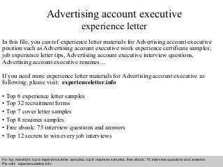 Interview questions and answers – free download/ pdf and ppt file
Advertising account executive
experience letter
In this file, you can ref experience letter materials for Advertising account executive
position such as Advertising account executive work experience certificate samples,
job experience letter tips, Advertising account executive interview questions,
Advertising account executive resumes…
If you need more experience letter materials for Advertising account executive as
following, please visit: experienceletter.info
• Top 6 experience letter samples
• Top 32 recruitment forms
• Top 7 cover letter samples
• Top 8 resumes samples
• Free ebook: 75 interview questions and answers
• Top 12 secrets to win every job interviews
For top materials: top 6 experience letter samples, top 8 resumes samples, free ebook: 75 interview questions and answers
Pls visit: experienceletter.info
 