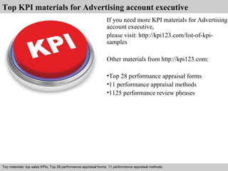 Top KPI materials for Advertising account executive 
If you need more KPI materials for Advertising 
account executive, 
please visit: http://kpi123.com/list-of-kpi-samples 
Other materials from http://kpi123.com: 
•Top 28 performance appraisal forms 
•11 performance appraisal methods 
•1125 performance review phrases 
Top materials: top sales KPIs, Top 28 performance appraisal forms, 11 performance appraisal methods 
Interview questions and answers – free download/ pdf and ppt file 
 