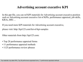 Advertising account executive KPI 
In this ppt file, you can ref KPI materials for Advertising account executive position 
such as Advertising account executive list of KPIs, performance appraisal, job skills, 
KRAs, BSC… 
If you need more KPI materials for Advertising account executive, 
please visit: http://kpi123.com/list-of-kpi-samples 
Other materials from http://kpi123.com: 
• Top 28 performance appraisal forms 
• 11 performance appraisal methods 
• 1125 performance review phrases 
Top materials: top sales KPIs, Top 28 performance appraisal forms, 11 performance appraisal methods 
Interview questions and answers – free download/ pdf and ppt file 
 
