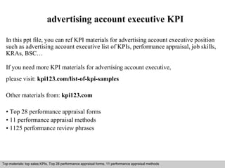 advertising account executive KPI 
In this ppt file, you can ref KPI materials for advertising account executive position 
such as advertising account executive list of KPIs, performance appraisal, job skills, 
KRAs, BSC… 
If you need more KPI materials for advertising account executive, 
please visit: kpi123.com/list-of-kpi-samples 
Other materials from: kpi123.com 
• Top 28 performance appraisal forms 
• 11 performance appraisal methods 
• 1125 performance review phrases 
Top materials: top sales KPIs, Top 28 performance appraisal forms, 11 performance appraisal methods 
Interview questions and answers – free download/ pdf and ppt file 
 