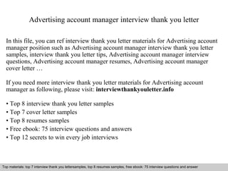 Advertising account manager interview thank you letter 
In this file, you can ref interview thank you letter materials for Advertising account 
manager position such as Advertising account manager interview thank you letter 
samples, interview thank you letter tips, Advertising account manager interview 
questions, Advertising account manager resumes, Advertising account manager 
cover letter … 
If you need more interview thank you letter materials for Advertising account 
manager as following, please visit: interviewthankyouletter.info 
• Top 8 interview thank you letter samples 
• Top 7 cover letter samples 
• Top 8 resumes samples 
• Free ebook: 75 interview questions and answers 
• Top 12 secrets to win every job interviews 
Top materials: top 7 interview thank you lettersamples, top 8 resumes samples, free ebook: 75 interview questions and answer 
Interview questions and answers – free download/ pdf and ppt file 
 