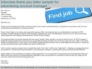 Interview thank you letter sample for 
advertising account manager 
Ms. Amy Lin 
Manager 
ABC Company 
1 Corporate Way 
Sometown, CA 55555 
Dear Ms. Lin: 
Thank you for meeting with me this morning to discuss the executive assistant position. I enjoyed our conversation, and I am very 
excited about the possibility of joining your team. 
I know what it takes to run a busy and successful insurance office. In my last position as an administrative assistant for XYZ 
Company, I helped manage all aspects of the operation, handling tasks such as bookkeeping, customer service, claims processing, 
report preparation and ongoing communications with the district manager. 
You mentioned that you need an assistant who has strong “people” skills, and this is an area in which I excel. At XYZ Company, I 
helped the manager build a loyal client base by consistently providing excellent service. My last supervisor said, “John is one of the 
hardest-working employees I have known. His friendly and professional customer-service skills helped the firm achieve a 20 percent 
revenue increase last year, and I couldn’t have done it without him.” 
I don’t see the executive assistant role as a punch-the-clock, 9-to-5 job; I will be your “right hand” -- helping you manage the day-to-day 
operations, volunteering for special projects, and ensuring the company is positioned for growth and increased profitability. 
Again, thank you for considering me for this exciting opportunity. As you requested, I’m enclosing a list of professional references. 
Please feel free to call me if you need additional information, have any questions or would like to offer me the job! Thank you for 
your time, and I look forward to hearing from you. 
Sincerely, 
John Smith 
Top materials: top 7 interview thank you lettersamples, top 8 resumes samples, free ebook: 75 interview questions and answer 
Interview questions and answers – free download/ pdf and ppt file 
 
