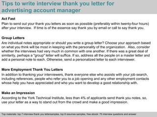 Tips to write interview thank you letter for 
advertising account manager 
Act Fast 
Plan to send out your thank you letters as soon as possible (preferably within twenty-four hours) 
after your interview. If time is of the essence say thank you by email or call to say thank you. 
Group Letters 
Are individual notes appropriate or should you write a group letter? Choose your approach based 
on what you think will be most in keeping with the personality of the organization. Also, consider 
whether the interviews had very much in common with one another. If there was a great deal of 
similarity, perhaps a "group" letter will suffice. If so, address all the people on a master letter and 
add a personal note to each. Otherwise, send a personalized letter to each interviewer. 
More Employment Thank You Letters 
In addition to thanking your interviewers, thank everyone else who assists with your job search, 
including references, people who refer you to a job opening and any other employment contacts 
whose help you have appreciated and who you want to develop a good relationship with. 
Make an Impression 
According to the York Technical Institute, less than 4% of applicants send thank you notes, so, 
use your letter as a way to stand out from the crowd and make a good impression. 
Top materials: top 7 interview thank you lettersamples, top 8 resumes samples, free ebook: 75 interview questions and answer 
Interview questions and answers – free download/ pdf and ppt file 
 