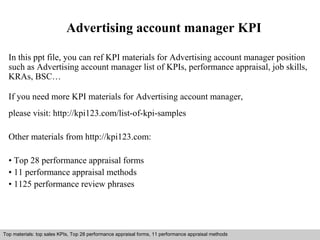 Advertising account manager KPI 
In this ppt file, you can ref KPI materials for Advertising account manager position 
such as Advertising account manager list of KPIs, performance appraisal, job skills, 
KRAs, BSC… 
If you need more KPI materials for Advertising account manager, 
please visit: http://kpi123.com/list-of-kpi-samples 
Other materials from http://kpi123.com: 
• Top 28 performance appraisal forms 
• 11 performance appraisal methods 
• 1125 performance review phrases 
Top materials: top sales KPIs, Top 28 performance appraisal forms, 11 performance appraisal methods 
Interview questions and answers – free download/ pdf and ppt file 
 