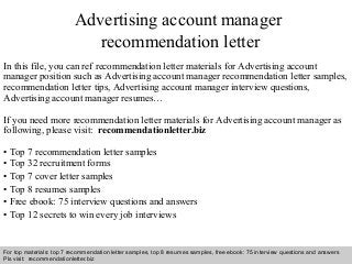 Advertising account manager 
recommendation letter 
In this file, you can ref recommendation letter materials for Advertising account 
manager position such as Advertising account manager recommendation letter samples, 
recommendation letter tips, Advertising account manager interview questions, 
Advertising account manager resumes… 
If you need more recommendation letter materials for Advertising account manager as 
following, please visit: recommendationletter.biz 
• Top 7 recommendation letter samples 
• Top 32 recruitment forms 
• Top 7 cover letter samples 
• Top 8 resumes samples 
• Free ebook: 75 interview questions and answers 
• Top 12 secrets to win every job interviews 
For top materials: top 7 recommendation letter samples, top 8 resumes samples, free ebook: 75 interview questions and answers 
Pls visit: recommendationletter.biz 
Interview questions and answers – free download/ pdf and ppt file 
 