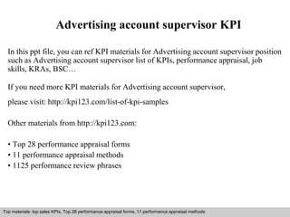 Advertising account supervisor KPI 
In this ppt file, you can ref KPI materials for Advertising account supervisor position 
such as Advertising account supervisor list of KPIs, performance appraisal, job 
skills, KRAs, BSC… 
If you need more KPI materials for Advertising account supervisor, 
please visit: http://kpi123.com/list-of-kpi-samples 
Other materials from http://kpi123.com: 
• Top 28 performance appraisal forms 
• 11 performance appraisal methods 
• 1125 performance review phrases 
Top materials: top sales KPIs, Top 28 performance appraisal forms, 11 performance appraisal methods 
Interview questions and answers – free download/ pdf and ppt file 
 