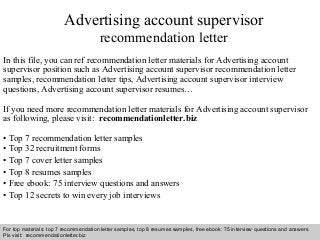Advertising account supervisor 
recommendation letter 
In this file, you can ref recommendation letter materials for Advertising account 
supervisor position such as Advertising account supervisor recommendation letter 
samples, recommendation letter tips, Advertising account supervisor interview 
questions, Advertising account supervisor resumes… 
If you need more recommendation letter materials for Advertising account supervisor 
as following, please visit: recommendationletter.biz 
• Top 7 recommendation letter samples 
• Top 32 recruitment forms 
• Top 7 cover letter samples 
• Top 8 resumes samples 
• Free ebook: 75 interview questions and answers 
• Top 12 secrets to win every job interviews 
For top materials: top 7 recommendation letter samples, top 8 resumes samples, free ebook: 75 interview questions and answers 
Pls visit: recommendationletter.biz 
Interview questions and answers – free download/ pdf and ppt file 
 