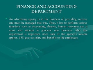 FINANCE AND ACCOUNTINGFINANCE AND ACCOUNTING
DEPARTMENTDEPARTMENT
• An advertising agency is in the business of providing servicesAn advertising agency is in the business of providing services
and must be managed that way. Thus, it has to perform variousand must be managed that way. Thus, it has to perform various
functions such as accounting, finance, human resources etc. itfunctions such as accounting, finance, human resources etc. it
must also attempt to generate new business. Also thismust also attempt to generate new business. Also this
department is important since bulk of the agency’s incomedepartment is important since bulk of the agency’s income
approx. 65% goes as salary and benefits to the employees.approx. 65% goes as salary and benefits to the employees.
 