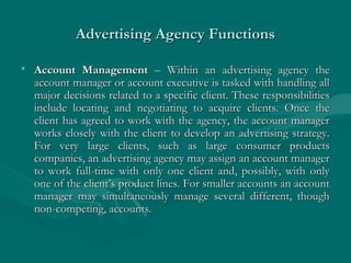 Advertising Agency FunctionsAdvertising Agency Functions
• Account ManagementAccount Management – Within an advertising agency the– Within an advertising agency the
account manager or account executive is tasked with handling allaccount manager or account executive is tasked with handling all
major decisions related to a specific client. These responsibilitiesmajor decisions related to a specific client. These responsibilities
include locating and negotiating to acquire clients. Once theinclude locating and negotiating to acquire clients. Once the
client has agreed to work with the agency, the account managerclient has agreed to work with the agency, the account manager
works closely with the client to develop an advertising strategy.works closely with the client to develop an advertising strategy.
For very large clients, such as large consumer productsFor very large clients, such as large consumer products
companies, an advertising agency may assign an account managercompanies, an advertising agency may assign an account manager
to work full-time with only one client and, possibly, with onlyto work full-time with only one client and, possibly, with only
one of the client’s product lines. For smaller accounts an accountone of the client’s product lines. For smaller accounts an account
manager may simultaneously manage several different, thoughmanager may simultaneously manage several different, though
non-competing, accounts.non-competing, accounts.
 