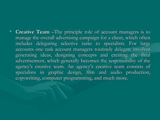 • Creative TeamCreative Team –The principle role of account managers is to–The principle role of account managers is to
manage the overall advertising campaign for a client, which oftenmanage the overall advertising campaign for a client, which often
includes delegating selective tasks to specialists. For largeincludes delegating selective tasks to specialists. For large
accounts one task account managers routinely delegate involvesaccounts one task account managers routinely delegate involves
generating ideas, designing concepts and creating the finalgenerating ideas, designing concepts and creating the final
advertisement, which generally becomes the responsibility of theadvertisement, which generally becomes the responsibility of the
agency’s creative team. An agency’s creative team consists ofagency’s creative team. An agency’s creative team consists of
specialists in graphic design, film and audio production,specialists in graphic design, film and audio production,
copywriting, computer programming, and much more.copywriting, computer programming, and much more.
 