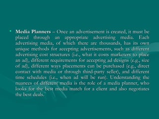 • Media PlannersMedia Planners – Once an advertisement is created, it must be– Once an advertisement is created, it must be
placed through an appropriate advertising media. Eachplaced through an appropriate advertising media. Each
advertising media, of which there are thousands, has its ownadvertising media, of which there are thousands, has its own
unique methods for accepting advertisements, such as differentunique methods for accepting advertisements, such as different
advertising cost structures (i.e., what it costs marketers to placeadvertising cost structures (i.e., what it costs marketers to place
an ad), different requirements for accepting ad designs (e.g., sizean ad), different requirements for accepting ad designs (e.g., size
of ad), different ways placements can be purchased (e.g., directof ad), different ways placements can be purchased (e.g., direct
contact with media or through third-party seller), and differentcontact with media or through third-party seller), and different
time schedules (i.e., when ad will be run). Understanding thetime schedules (i.e., when ad will be run). Understanding the
nuances of different media is the role of a media planner, whonuances of different media is the role of a media planner, who
looks for the best media match for a client and also negotiateslooks for the best media match for a client and also negotiates
the best deals.the best deals.
 