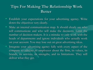Tips For Making The Relationship WorkTips For Making The Relationship Work
BetterBetter
• Establish your expectations for your advertising agency. WriteEstablish your expectations for your advertising agency. Write
down the objectives very clearly.down the objectives very clearly.
• Make an internal communication map. It should clearly say whoMake an internal communication map. It should clearly say who
will communicate and who will make the decisions. Limit thewill communicate and who will make the decisions. Limit the
number of decision makers. It is a mistake to only work with thenumber of decision makers. It is a mistake to only work with the
heads of departments and ignore individuals who actually workheads of departments and ignore individuals who actually work
on your account. You may lose out on great advertising ideas.on your account. You may lose out on great advertising ideas.
• Integrate your advertising agency fully with every aspect of theIntegrate your advertising agency fully with every aspect of the
company to educate its employees about the firm, its values, itscompany to educate its employees about the firm, its values, its
brands, its services, its strengths, and its limitations. They willbrands, its services, its strengths, and its limitations. They will
deliver what they get.deliver what they get.
 