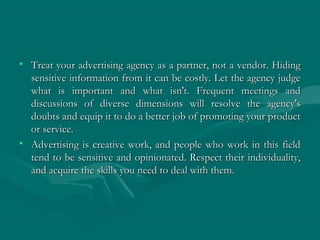 • Treat your advertising agency as a partner, not a vendor. HidingTreat your advertising agency as a partner, not a vendor. Hiding
sensitive information from it can be costly. Let the agency judgesensitive information from it can be costly. Let the agency judge
what is important and what isn't. Frequent meetings andwhat is important and what isn't. Frequent meetings and
discussions of diverse dimensions will resolve the agency'sdiscussions of diverse dimensions will resolve the agency's
doubts and equip it to do a better job of promoting your productdoubts and equip it to do a better job of promoting your product
or service.or service.
• Advertising is creative work, and people who work in this fieldAdvertising is creative work, and people who work in this field
tend to be sensitive and opinionated. Respect their individuality,tend to be sensitive and opinionated. Respect their individuality,
and acquire the skills you need to deal with them.and acquire the skills you need to deal with them.
 