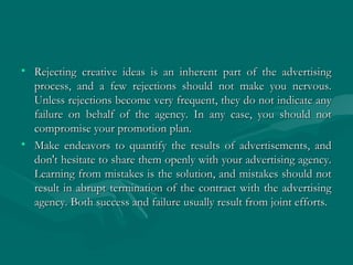 • Rejecting creative ideas is an inherent part of the advertisingRejecting creative ideas is an inherent part of the advertising
process, and a few rejections should not make you nervous.process, and a few rejections should not make you nervous.
Unless rejections become very frequent, they do not indicate anyUnless rejections become very frequent, they do not indicate any
failure on behalf of the agency. In any case, you should notfailure on behalf of the agency. In any case, you should not
compromise your promotion plan.compromise your promotion plan.
• Make endeavors to quantify the results of advertisements, andMake endeavors to quantify the results of advertisements, and
don't hesitate to share them openly with your advertising agency.don't hesitate to share them openly with your advertising agency.
Learning from mistakes is the solution, and mistakes should notLearning from mistakes is the solution, and mistakes should not
result in abrupt termination of the contract with the advertisingresult in abrupt termination of the contract with the advertising
agency. Both success and failure usually result from joint efforts.agency. Both success and failure usually result from joint efforts.
 