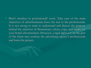 • Don't interfere in professionals' work. Take care of the mainDon't interfere in professionals' work. Take care of the main
objectives of advertisements; leave the rest to the professionals.objectives of advertisements; leave the rest to the professionals.
It is not wrong to want to understand and discuss the purposeIt is not wrong to want to understand and discuss the purpose
behind the selection of illustrations, colors, copy, and media forbehind the selection of illustrations, colors, copy, and media for
your brand advertisement. However, a rigid approach on the partyour brand advertisement. However, a rigid approach on the part
of the client may confuse the advertising agency's professionalsof the client may confuse the advertising agency's professionals
and harm the project.and harm the project.
 