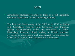ASCIASCI
• Advertising Standards Council of India is a self regulatoryAdvertising Standards Council of India is a self regulatory
voluntary organization of the advertising industry.voluntary organization of the advertising industry.
• The Role and Functioning of the ASCI & its CCC in dealingThe Role and Functioning of the ASCI & its CCC in dealing
with Complaints received from Consumers and Industry,with Complaints received from Consumers and Industry,
against Advertisements which are considered as False,against Advertisements which are considered as False,
Misleading, Indecent, Illegal, leading to Unsafe practices,Misleading, Indecent, Illegal, leading to Unsafe practices,
or Unfair to competition, and consequently in contraventionor Unfair to competition, and consequently in contravention
of the ASCI Code for Self-Regulation in Advertising.of the ASCI Code for Self-Regulation in Advertising.
 