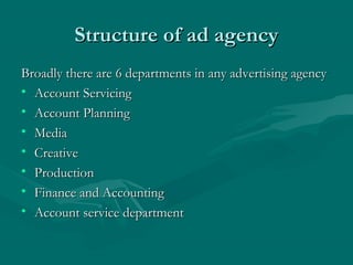 Structure of ad agencyStructure of ad agency
Broadly there are 6 departments in any advertising agencyBroadly there are 6 departments in any advertising agency
• Account ServicingAccount Servicing
• Account PlanningAccount Planning
• MediaMedia
• CreativeCreative
• ProductionProduction
• Finance and AccountingFinance and Accounting
• Account service departmentAccount service department
 