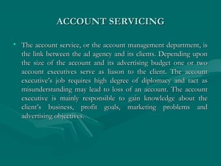 ACCOUNT SERVICINGACCOUNT SERVICING
• The account service, or the account management department, isThe account service, or the account management department, is
the link between the ad agency and its clients. Depending uponthe link between the ad agency and its clients. Depending upon
the size of the account and its advertising budget one or twothe size of the account and its advertising budget one or two
account executives serve as liason to the client. The accountaccount executives serve as liason to the client. The account
executive’s job requires high degree of diplomacy and tact asexecutive’s job requires high degree of diplomacy and tact as
misunderstanding may lead to loss of an account. The accountmisunderstanding may lead to loss of an account. The account
executive is mainly responsible to gain knowledge about theexecutive is mainly responsible to gain knowledge about the
client’s business, profit goals, marketing problems andclient’s business, profit goals, marketing problems and
advertising objectives.advertising objectives.
 