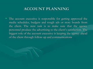 ACCOUNT PLANNINGACCOUNT PLANNING
• The account executive is responsible for getting approved theThe account executive is responsible for getting approved the
media schedules, budgets and rough ads or story boards frommedia schedules, budgets and rough ads or story boards from
the client. The next task is to make sure that the agencythe client. The next task is to make sure that the agency
personnel produce the advertising to the client’s satisfaction. Thepersonnel produce the advertising to the client’s satisfaction. The
biggest role of the account executive is keeping the agency aheadbiggest role of the account executive is keeping the agency ahead
of the client through follow-up and communicationsof the client through follow-up and communications
 