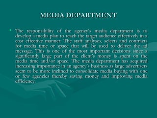 MEDIA DEPARTMENTMEDIA DEPARTMENT
• The responsibility of the agency’s media department is toThe responsibility of the agency’s media department is to
develop a media plan to reach the target audience effectively in adevelop a media plan to reach the target audience effectively in a
cost effective manner. The staff analyses, selects and contractscost effective manner. The staff analyses, selects and contracts
for media time or space that will be used to deliver the adfor media time or space that will be used to deliver the ad
message. This is one of the most important decisions since amessage. This is one of the most important decisions since a
significantly large part of the client’s money is spent on thesignificantly large part of the client’s money is spent on the
media time and/or space. The media department has acquiredmedia time and/or space. The media department has acquired
increasing importance in an agency’s business as large advertisersincreasing importance in an agency’s business as large advertisers
seem to be more inclined to consolidate media buying with oneseem to be more inclined to consolidate media buying with one
or few agencies thereby saving money and improving mediaor few agencies thereby saving money and improving media
efficiency.efficiency.
 