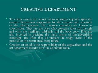 CREATIVE DEPARTMENTCREATIVE DEPARTMENT
• To a large extent, the success of an ad agency depends upon theTo a large extent, the success of an ad agency depends upon the
creative department responsible for the creation and executioncreative department responsible for the creation and execution
of the advertisements. The creative specialists are known asof the advertisements. The creative specialists are known as
copywriters. They are the ones who conceive ideas for the adscopywriters. They are the ones who conceive ideas for the ads
and write the headlines, subheads and the body copy. They areand write the headlines, subheads and the body copy. They are
also involved in deciding the basic theme of the advertisingalso involved in deciding the basic theme of the advertising
campaign, and often they do prepare the rough layout of thecampaign, and often they do prepare the rough layout of the
print ad or the commercial story board.print ad or the commercial story board.
• Creation of an ad is the responsibility of the copywriters and theCreation of an ad is the responsibility of the copywriters and the
art department decides how the ad should look.art department decides how the ad should look.
 