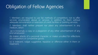 Obligation of Fellow Agencies
1. Members are required to use fair methods of competition; not to offer
services enumerated above or services in addition to them without
adequate remuneration or extension of credit facilities or banking services.
2. Members shall neither prepare nor place any advertisement in any
medium, which
(a) is knowingly a copy or a plagiarism of any other advertisement of any
kind whatsoever;
(b) makes attacks of a personal character, or makes uncalled for reflections
on competitors or competitive goods;
(c) is indecent, vulgar, suggestive, repulsive or offensive either in them or
treatment;
 