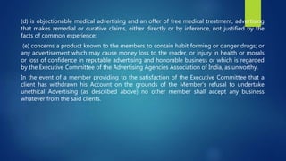 (d) is objectionable medical advertising and an offer of free medical treatment, advertising
that makes remedial or curative claims, either directly or by inference, not justified by the
facts of common experience;
(e) concerns a product known to the members to contain habit forming or danger drugs; or
any advertisement which may cause money loss to the reader, or injury in health or morals
or loss of confidence in reputable advertising and honorable business or which is regarded
by the Executive Committee of the Advertising Agencies Association of India, as unworthy.
In the event of a member providing to the satisfaction of the Executive Committee that a
client has withdrawn his Account on the grounds of the Member’s refusal to undertake
unethical Advertising (as described above) no other member shall accept any business
whatever from the said clients.
 