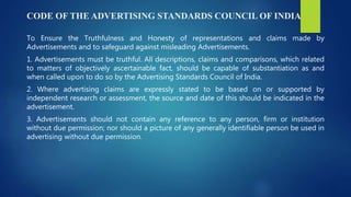 CODE OF THE ADVERTISING STANDARDS COUNCIL OF INDIA
To Ensure the Truthfulness and Honesty of representations and claims made by
Advertisements and to safeguard against misleading Advertisements.
1. Advertisements must be truthful. All descriptions, claims and comparisons, which related
to matters of objectively ascertainable fact, should be capable of substantiation as and
when called upon to do so by the Advertising Standards Council of India.
2. Where advertising claims are expressly stated to be based on or supported by
independent research or assessment, the source and date of this should be indicated in the
advertisement.
3. Advertisements should not contain any reference to any person, firm or institution
without due permission; nor should a picture of any generally identifiable person be used in
advertising without due permission.
 