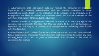 4. Advertisements shall not distort facts nor mislead the consumer by means of
implications or omissions. Advertisement shall not contain statements or visual
presentations, which directly or by implication or by omission or by ambiguity or by
exaggeration are likely to mislead the consumer about the product advertised or the
advertiser or about any other product or advertiser.
5. Obvious untruths or exaggerations intended to amuse or to catch the eye of the
consumer are permissible. Provided that they are clearly to be seen as humorous or
hyperbolic and not likely to be understood as making literal or misleading claims for the
advertised product.
6. Advertisements shall not be so framed as to abuse the trust of consumers or exploit their
lack of experience or knowledge. No advertisement shall be permitted to contain any claim
so exaggerated as to lead to grave or widespread disappointment in the minds of
consumers. For example :
 