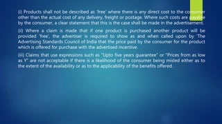 (i) Products shall not be described as ‘free’ where there is any direct cost to the consumer
other than the actual cost of any delivery, freight or postage. Where such costs are payable
by the consumer, a clear statement that this is the case shall be made in the advertisement.
(ii) Where a claim is made that if one product is purchased another product will be
provided ‘free’, the advertiser is required to show as and when called upon by ‘The
Advertising Standards Council of India that the price paid by the consumer for the product
which is offered for purchase with the advertised incentive.
(iii) Claims that use expressions such as “Upto five years guarantee” or “Prices from as low
as Y” are not acceptable if there is a likelihood of the consumer being misled either as to
the extent of the availability or as to the applicability of the benefits offered.
 