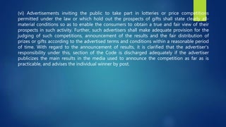 (vi) Advertisements inviting the public to take part in lotteries or price competitions
permitted under the law or which hold out the prospects of gifts shall state clearly all-
material conditions so as to enable the consumers to obtain a true and fair view of their
prospects in such activity. Further, such advertisers shall make adequate provision for the
judging of such competitions, announcement of the results and the fair distribution of
prizes or gifts according to the advertised terms and conditions within a reasonable period
of time. With regard to the announcement of results, it is clarified that the advertiser’s
responsibility under this, section of the Code is discharged adequately if the advertiser
publicizes the main results in the media used to announce the competition as far as is
practicable, and advises the individual winner by post.
 