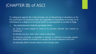 (CHAPTER III) of ASCI
To safeguard against the indiscriminate use of Advertising in situations or for
the promotion of products which are regarded as Hazardous to society or to
Individuals to a degree or of a kind which is unacceptable to society at large.
(i) No advertisement shall be permitted which:
(a) Tends to incite people to crime or to promote disorder and violence or
intolerance.
(b) Derides any race, caste, color, creed or nationality.
(c) Presents criminality as desirable or directly or indirectly encourages people-
particularly children to emulate it or conveys the modus operandi of any time.
(d) Adversely affects friendly relations with a foreign state.
 