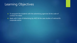 Learning Objectives
 To acquaint the students with the advertising agencies & the code of
conduct for them.
 deals with Code of Advertising by ASCI & the case studies of national &
corporate sector.
 