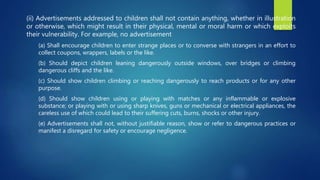 (ii) Advertisements addressed to children shall not contain anything, whether in illustration
or otherwise, which might result in their physical, mental or moral harm or which exploits
their vulnerability. For example, no advertisement
(a) Shall encourage children to enter strange places or to converse with strangers in an effort to
collect coupons, wrappers, labels or the like.
(b) Should depict children leaning dangerously outside windows, over bridges or climbing
dangerous cliffs and the like.
(c) Should show children climbing or reaching dangerously to reach products or for any other
purpose.
(d) Should show children using or playing with matches or any inflammable or explosive
substance; or playing with or using sharp knives, guns or mechanical or electrical appliances, the
careless use of which could lead to their suffering cuts, burns, shocks or other injury.
(e) Advertisements shall not, without justifiable reason, show or refer to dangerous practices or
manifest a disregard for safety or encourage negligence.
 