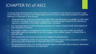 (CHAPTER IV) of ASCI
To ensure that advertisements observe Fairness in Competition such that the Consumer’s need
to be informed on choices in the market place and the canons of generally accepted competitive
behaviour in Business is both served.
(i) Advertisements containing comparisons with other manufacturers or suppliers or with other
products, including those where a competitor is named are permissible in the interests of
vigorous competition and public enlightenment, provided:
(a) It is clear that aspects of the advertiser’s product are being compared with what aspects of
the competitor’s product.
(b) The subject matter of comparison is not chosen in such a way as to confer an artificial
advantage upon the advertiser or so as to suggest that a better bargain is offered than is
truly the case.
(c) The comparisons are factual, accurate and capable of substantiation.
(d) There is no likelihood of the consumer being misled as a result of the comparison, whether
about the product advertiser or that with which it is compared.
(e) The advertisement does not unfairly denigrate attack or discredit other products, advertisers
of advertisements directly or by implication.
 