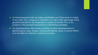  (ii) Advertisements shall not make unjustifiable use of the name or initials
of any other firm, company or institution, nor take unfair advantage of the
goodwill attached to the trademark or symbol of another firm or its
product or the goodwill acquired by its advertising campaign.
 (iii) Advertisements shall not be so similar to other advertisements in
general layout, copy, slogans, visual presentations, music or sound effects
as to be likely to mislead or confuse consumers.
 