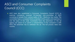 ASCI and Consumer Complaints
Council (CCC)
 ASCI have also established a Consumer Complaints Council (CCC) to
examine complaints received 14-member sub-committee of ASCI
consisting of people from various walks of life – Medicine, low media. The
committee hears a complaint form a member of the public and examines it
one the basis of the code. Comments from the advertisers or the ad
agency are asked & to submit a substantiation. If the complaint is with
ASCI, the advertiser has to withdraw the ad. The full process takes two
months.
 