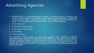 Advertising Agencies
 ADVERTISING is a multi-dimensional discipline. It performs various functions and
involves a wide variety of sub-disciplines that require specialized talents. Advertising
communicate an idea, a message or a belief. The message could be commercial or
social. In the advertising communication process there are five key players:
 a) The Advertisers
 b) The Advertising Agencies
 c) The Support Organizations
 d) The Media
 e) The Consumers
The advertisers almost always use advertising agencies who assisted by support
organizations plan, produce and place the advertisements in the various mass media to
persuade potential consumers. Advertising agency, an outside firm that specializes in the
creation, production and/or placement of the communication message and that may
provide other services to facilitate the marketing & promotion process. Advertising agencies
work for the client.
 