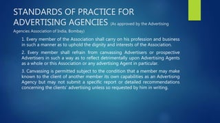 STANDARDS OF PRACTICE FOR
ADVERTISING AGENCIES (As approved by the Advertising
Agencies Association of India, Bombay)
1. Every member of the Association shall carry on his profession and business
in such a manner as to uphold the dignity and interests of the Association.
2. Every member shall refrain from canvassing Advertisers or prospective
Advertisers in such a way as to reflect detrimentally upon Advertising Agents
as a whole or this Association or any advertising Agent in particular.
3. Canvassing is permitted subject to the condition that a member may make
known to the client of another member its own capabilities as an Advertising
Agency but may not submit a specific report or detailed recommendations
concerning the clients’ advertising unless so requested by him in writing.
 