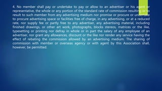 4. No member shall pay or undertake to pay or allow to an advertiser or his agent or
representative, the whole or any portion of the standard rate of commission resulting or to
result to such member from any advertising medium nor promise or procure or undertake
to procure advertising space or facilities free of charge, in any advertising, or at a reduced
rate, nor supply fee or partly free to any advertiser, any advertising material, including
finished drawings, or other art work, photographs, blocks stereos, matrices or the like,
typesetting or printing nor defray in whole or in part the salary of any employee of an
advertiser, nor grant any allowances, discount or the like nor render any service having the
effect of rebating the commission allowed by an advertising medium. The sharing of
commission with member or overseas agency or with agent by this Association shall,
however, be permitted.
 