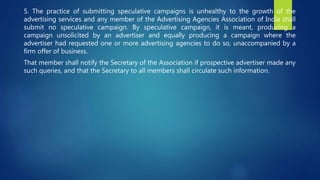 5. The practice of submitting speculative campaigns is unhealthy to the growth of the
advertising services and any member of the Advertising Agencies Association of India shall
submit no speculative campaign. By speculative campaign, it is meant, producing a
campaign unsolicited by an advertiser and equally producing a campaign where the
advertiser had requested one or more advertising agencies to do so, unaccompanied by a
firm offer of business.
That member shall notify the Secretary of the Association if prospective advertiser made any
such queries, and that the Secretary to all members shall circulate such information.
 