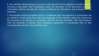 6. Any member relinquishing an Account on the ground of slow payment, doubtful credit or
incurring a bad debt, shall immediately notify the Secretary of the Association and such
information shall be circulate din strictest confidence for information and protection of the
members.
7. No business shall be accepted which is conditional upon the payment of commission fee
or reward to a third party not a full time employee of the members either for introducing
the business or for services in connection with the account thereafter. This rule, however,
shall not preclude a member from employing copywriters or production men at fees
commensurate with the values of their work.
 