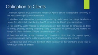 Obligation to Clients
1. Member Agencies must continue to render full Agency Service in reasonable conformity to
the Association Agency Service Standards.
2. Members shall retain either commission granted by media owners or charge the clients a
service fee, which shall never be less than 15 per cent of the Client’s gross expenditure.
3. Nor shall they supply material for advertising on any basis that can be considered as direct
or indirect or secret, rebating. Where the Media Owner allows no commission, the member will
charge his clients minimum of 15 per cent on the gross cost.
4. Members will not accept discounts or commission, other than the regular agency
commission allowed by the publishers without the client’s knowledge and consent.
5. Members shall at all times use their best efforts to obtain for their clients the lowest rates to
which such clients are entitled.
 