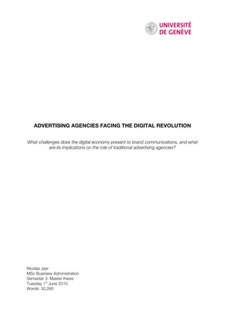 ADVERTISING AGENCIES FACING THE DIGITAL REVOLUTION


What challenges does the digital economy present to brand communications, and what
           are its implications on the role of traditional advertising agencies?




Nicolas Jayr
MSc Business Administration
Semester 3: Master thesis
Tuesday 1st June 2010
Words: 30,285
 